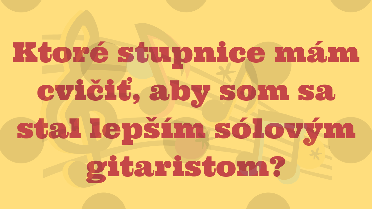 Ktoré stupnice mám cvičiť, aby som sa stal lepším sólovým gitaristom?